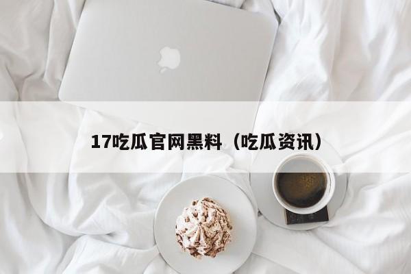 17吃瓜官网黑料（吃瓜资讯）