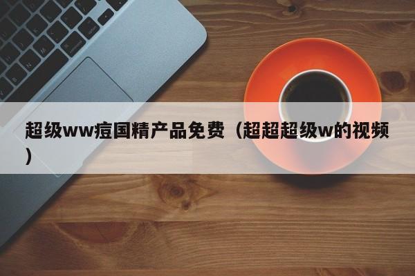 超级ww痘国精产品免费（超超超级w的视频）